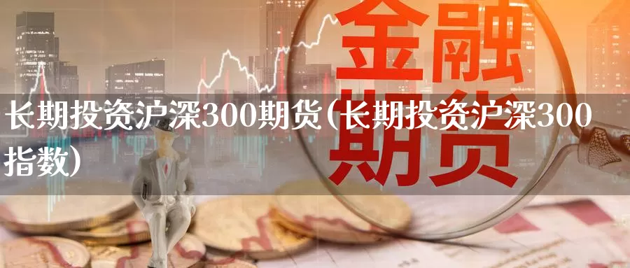 长期投资沪深300期货(长期投资沪深300指数)_https://www.zhuotongtaye.com_期货知识_第1张