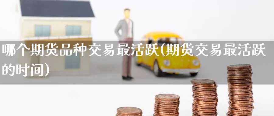 哪个期货品种交易最活跃(期货交易最活跃的时间)_https://www.zhuotongtaye.com_期货走势_第1张