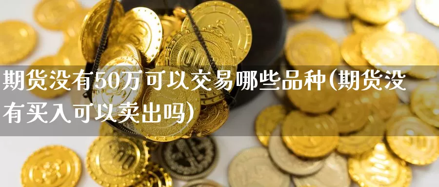 期货没有50万可以交易哪些品种(期货没有买入可以卖出吗)_https://www.zhuotongtaye.com_期货平台_第1张