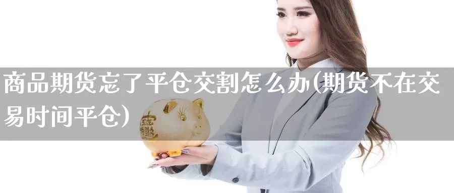 商品期货忘了平仓交割怎么办(期货不在交易时间平仓)_https://www.zhuotongtaye.com_期货平台_第1张