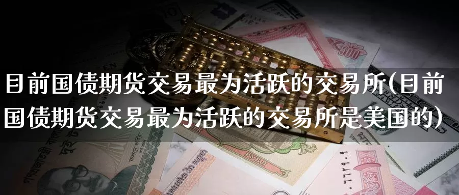 目前国债期货交易最为活跃的交易所(目前国债期货交易最为活跃的交易所是美国的)_https://www.zhuotongtaye.com_期货百科_第1张