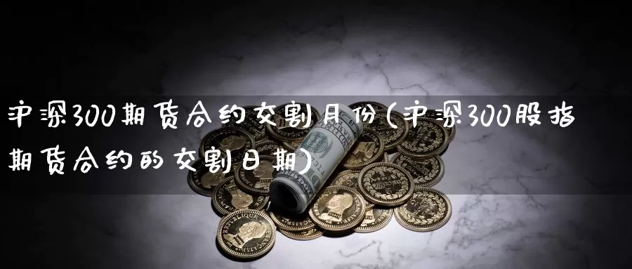 沪深300期货合约交割月份(沪深300股指期货合约的交割日期)_https://www.zhuotongtaye.com_期货知识_第1张