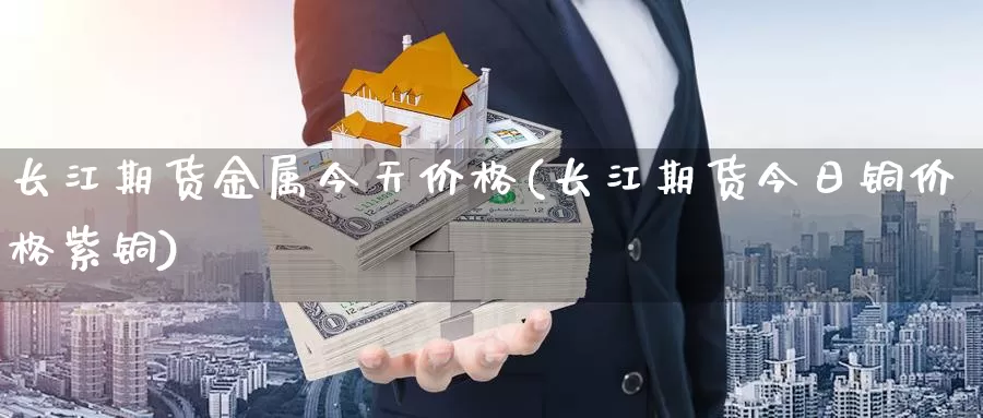 长江期货金属今天价格(长江期货今日铜价格紫铜)_https://www.zhuotongtaye.com_期货百科_第1张