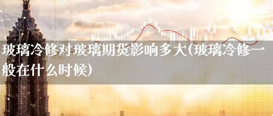 玻璃冷修对玻璃期货影响多大(玻璃冷修一般在什么时候)_https://www.zhuotongtaye.com_期货走势_第1张