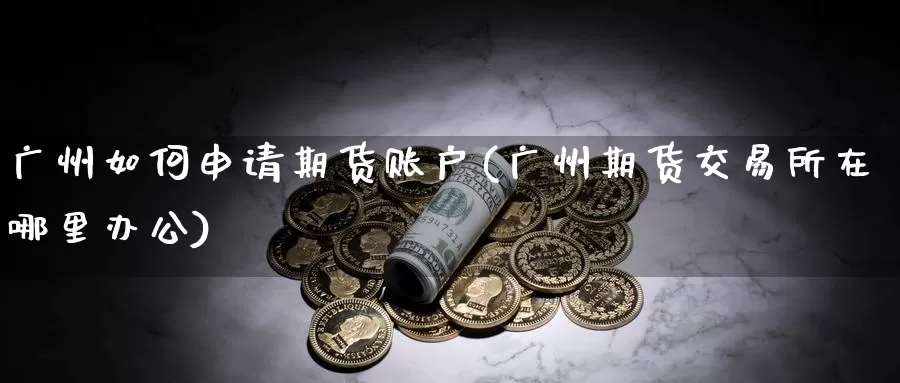 广州如何申请期货账户(广州期货交易所在哪里办公)_https://www.zhuotongtaye.com_期货百科_第1张