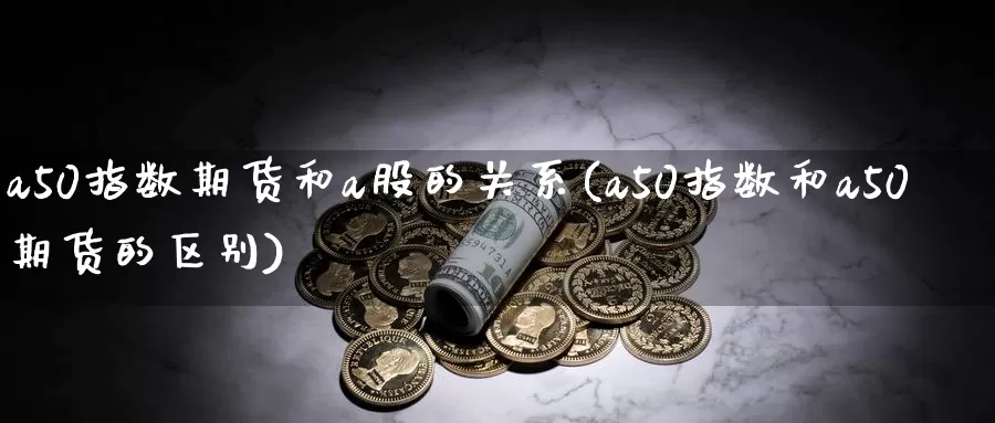 a50指数期货和a股的关系(a50指数和a50期货的区别)_https://www.zhuotongtaye.com_期货平台_第1张