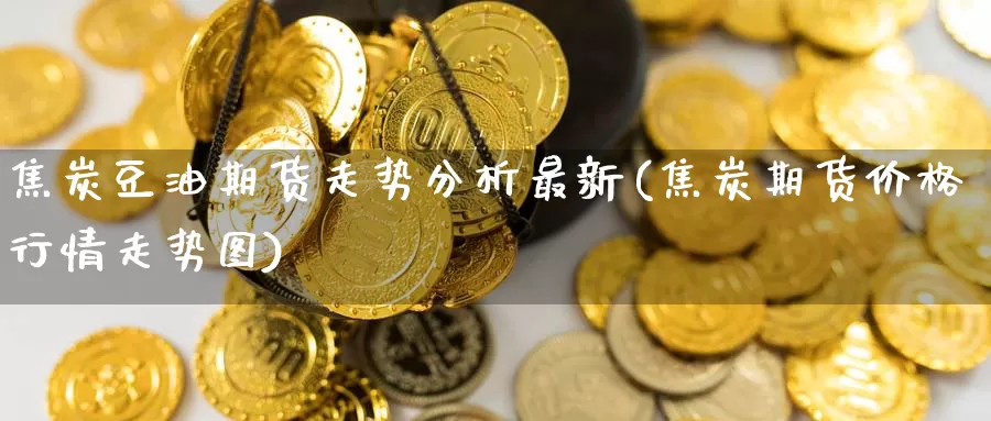 焦炭豆油期货走势分析最新(焦炭期货价格行情走势图)_https://www.zhuotongtaye.com_期货百科_第1张