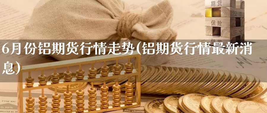 6月份铝期货行情走势(铝期货行情最新消息)_https://www.zhuotongtaye.com_期货知识_第1张