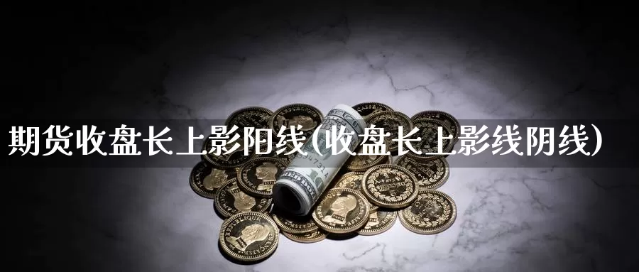 期货收盘长上影阳线(收盘长上影线阴线)_https://www.zhuotongtaye.com_期货平台_第1张