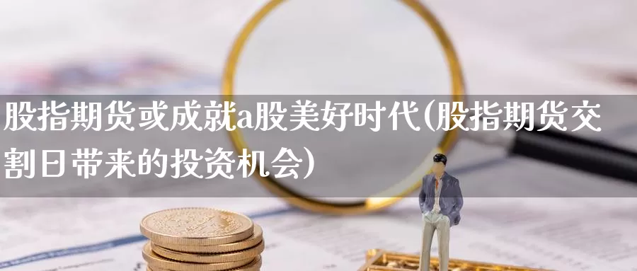 股指期货或成就a股美好时代(股指期货交割日带来的投资机会)_https://www.zhuotongtaye.com_期货分析_第1张