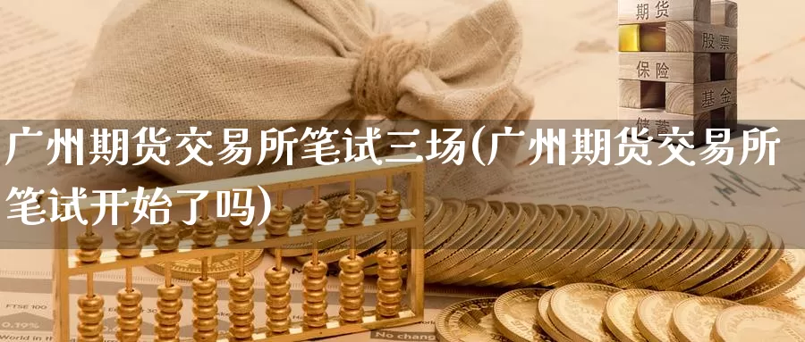 广州期货交易所笔试三场(广州期货交易所笔试开始了吗)_https://www.zhuotongtaye.com_期货分析_第1张