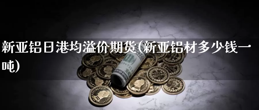 新亚铝日港均溢价期货(新亚铝材多少钱一吨)_https://www.zhuotongtaye.com_期货分析_第1张