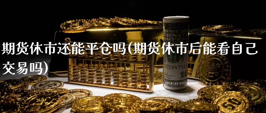 期货休市还能平仓吗(期货休市后能看自己交易吗)_https://www.zhuotongtaye.com_期货知识_第1张