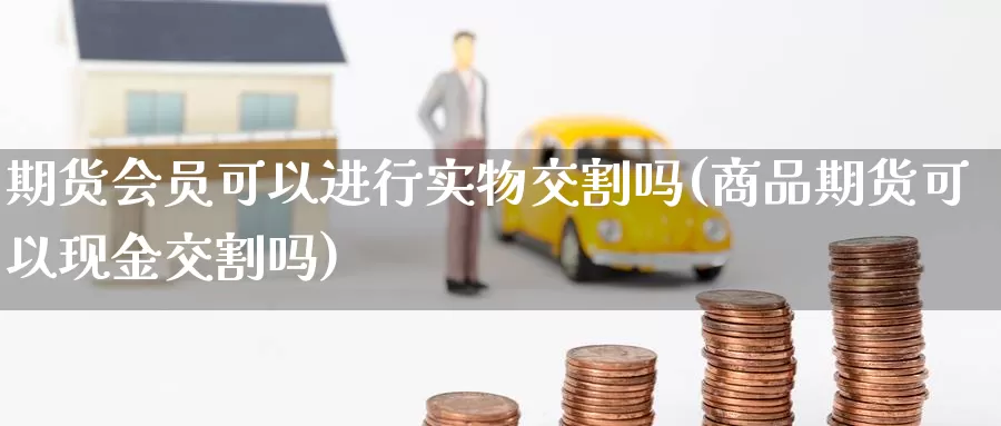 期货会员可以进行实物交割吗(商品期货可以现金交割吗)_https://www.zhuotongtaye.com_期货百科_第1张