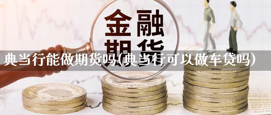 典当行能做期货吗(典当行可以做车贷吗)_https://www.zhuotongtaye.com_期货百科_第1张