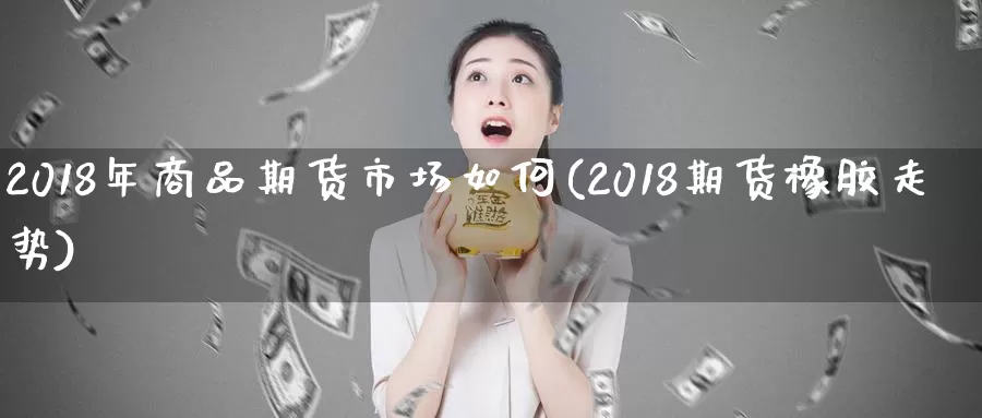 2018年商品期货市场如何(2018期货橡胶走势)_https://www.zhuotongtaye.com_期货走势_第1张