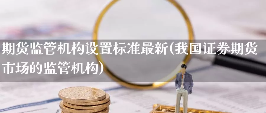 期货监管机构设置标准最新(我国证券期货市场的监管机构)_https://www.zhuotongtaye.com_期货平台_第1张