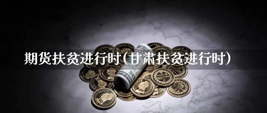 期货扶贫进行时(甘肃扶贫进行时)_https://www.zhuotongtaye.com_期货走势_第1张