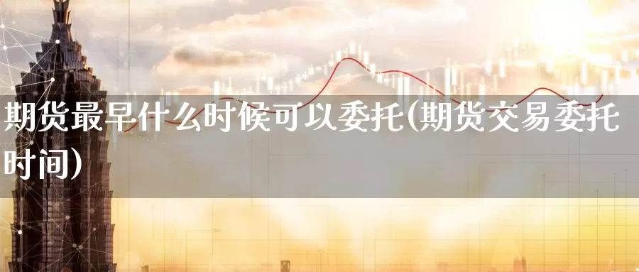 期货最早什么时候可以委托(期货交易委托时间)_https://www.zhuotongtaye.com_期货百科_第1张