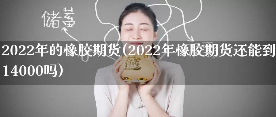 2022年的橡胶期货(2022年橡胶期货还能到14000吗)_https://www.zhuotongtaye.com_期货知识_第1张