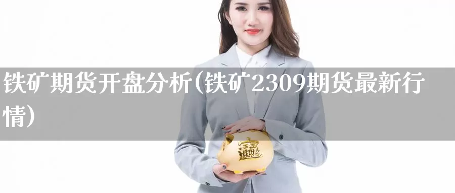 铁矿期货开盘分析(铁矿2309期货最新行情)_https://www.zhuotongtaye.com_期货知识_第1张