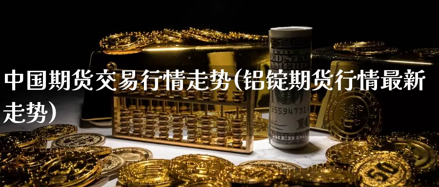 中国期货交易行情走势(铝锭期货行情最新走势)_https://www.zhuotongtaye.com_期货知识_第1张