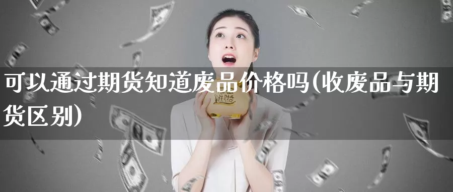 可以通过期货知道废品价格吗(收废品与期货区别)_https://www.zhuotongtaye.com_期货百科_第1张