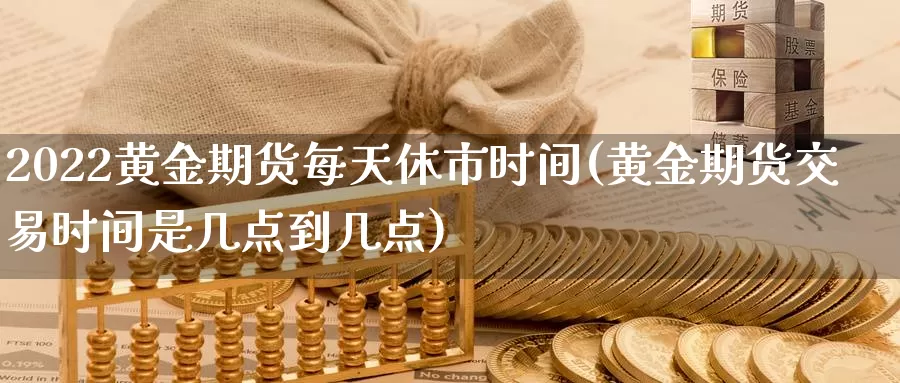 2022黄金期货每天休市时间(黄金期货交易时间是几点到几点)_https://www.zhuotongtaye.com_期货百科_第1张