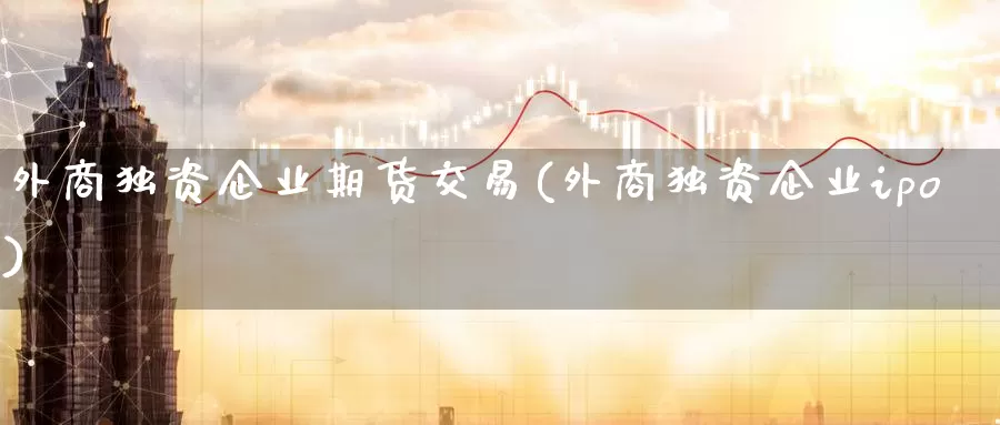 外商独资企业期货交易(外商独资企业ipo)_https://www.zhuotongtaye.com_期货平台_第1张