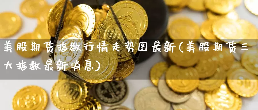 美股期货指数行情走势图最新(美股期货三大指数最新消息)_https://www.zhuotongtaye.com_期货百科_第1张