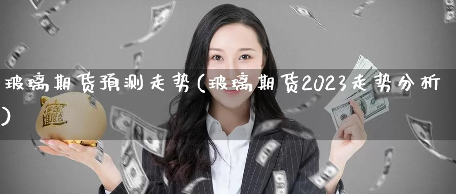 玻璃期货预测走势(玻璃期货2023走势分析)_https://www.zhuotongtaye.com_期货知识_第1张