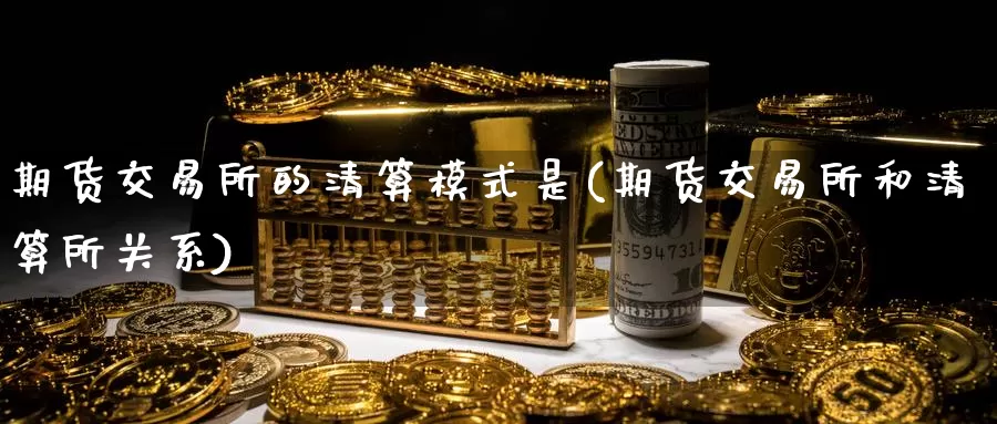 期货交易所的清算模式是(期货交易所和清算所关系)_https://www.zhuotongtaye.com_期货知识_第1张