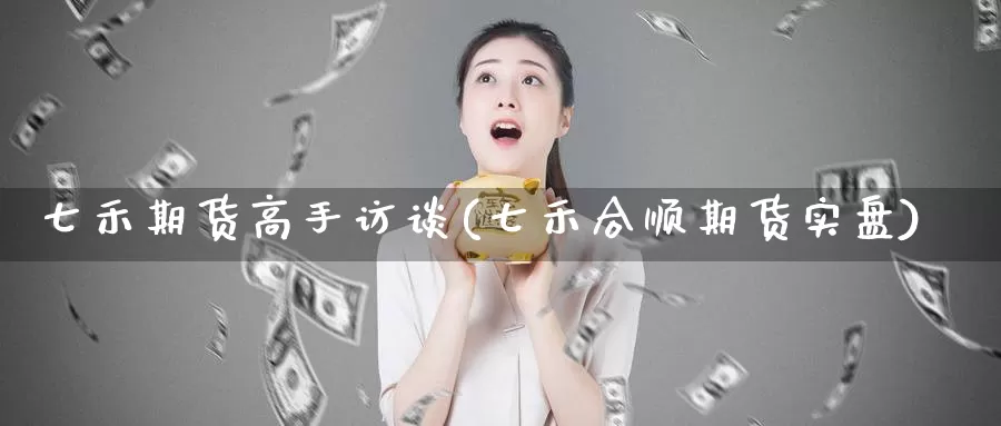 七禾期货高手访谈(七禾合顺期货实盘)_https://www.zhuotongtaye.com_期货百科_第1张