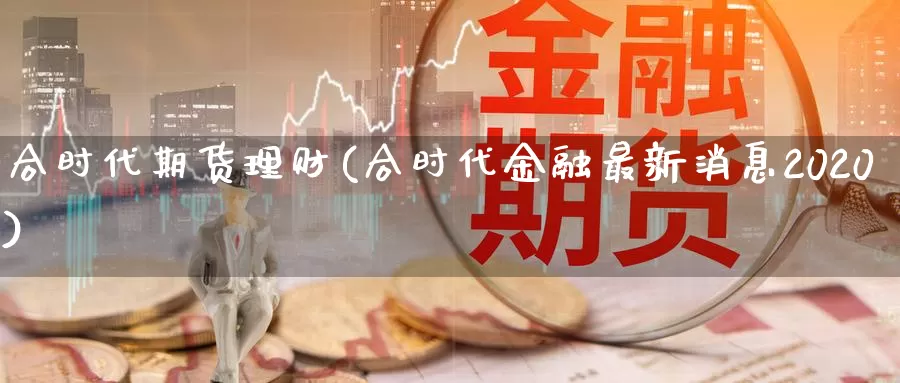 合时代期货理财(合时代金融最新消息2020)_https://www.zhuotongtaye.com_期货走势_第1张