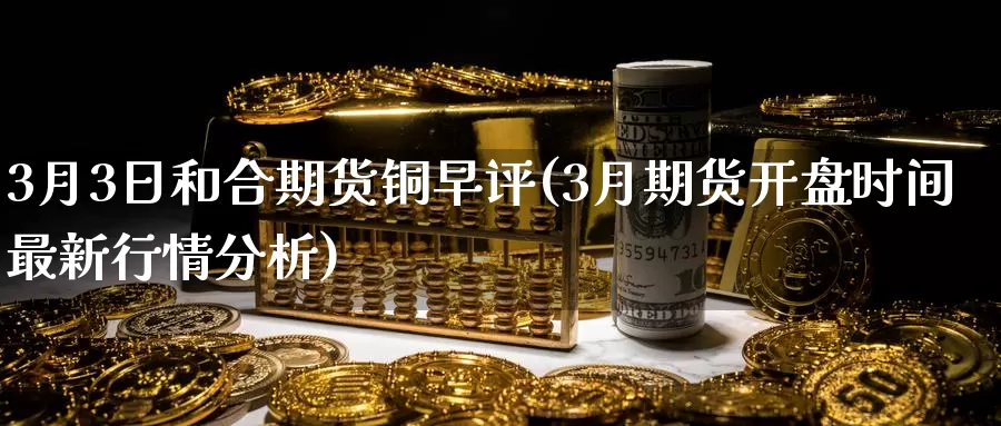 3月3日和合期货铜早评(3月期货开盘时间最新行情分析)_https://www.zhuotongtaye.com_期货百科_第1张