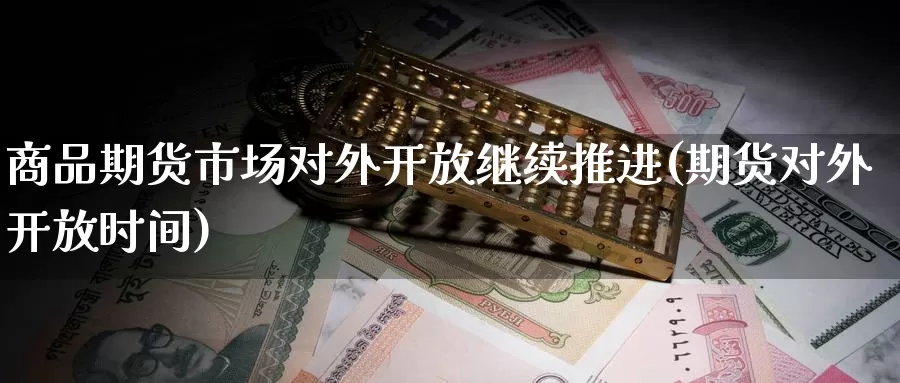 商品期货市场对外开放继续推进(期货对外开放时间)_https://www.zhuotongtaye.com_期货走势_第1张