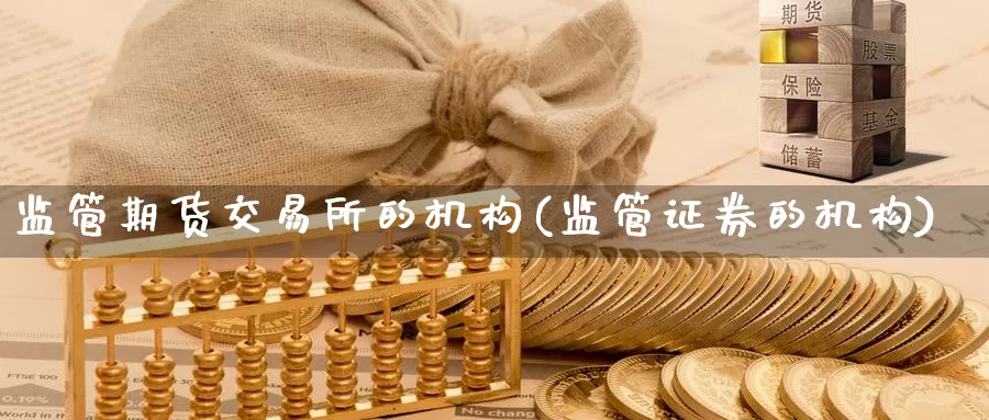 监管期货交易所的机构(监管证券的机构)_https://www.zhuotongtaye.com_期货走势_第1张