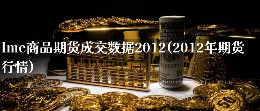 lme商品期货成交数据2012(2012年期货行情)_https://www.zhuotongtaye.com_期货知识_第1张