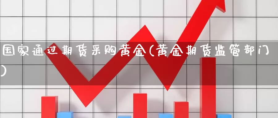 国家通过期货采购黄金(黄金期货监管部门)_https://www.zhuotongtaye.com_期货知识_第1张