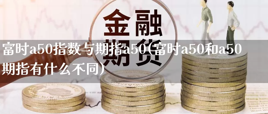 富时a50指数与期指a50(富时a50和a50期指有什么不同)_https://www.zhuotongtaye.com_期货走势_第1张