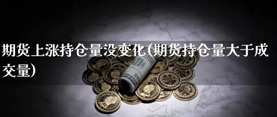 期货上涨持仓量没变化(期货持仓量大于成交量)_https://www.zhuotongtaye.com_期货分析_第1张