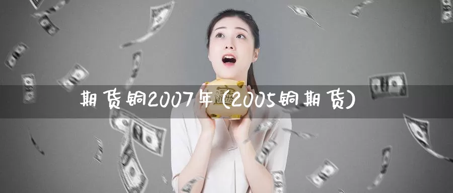 期货铜2007年(2005铜期货)_https://www.zhuotongtaye.com_期货分析_第1张