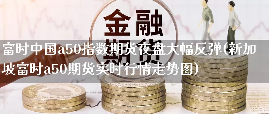 富时中国a50指数期货夜盘大幅反弹(新加坡富时a50期货实时行情走势图)_https://www.zhuotongtaye.com_期货知识_第1张