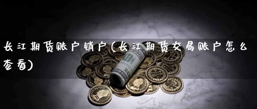 长江期货账户销户(长江期货交易账户怎么查看)_https://www.zhuotongtaye.com_期货分析_第1张