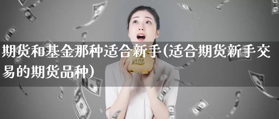 期货和基金那种适合新手(适合期货新手交易的期货品种)_https://www.zhuotongtaye.com_期货百科_第1张