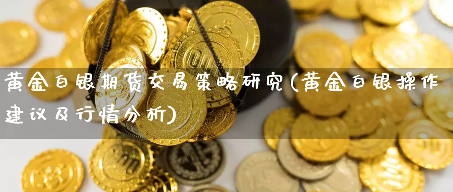 黄金白银期货交易策略研究(黄金白银操作建议及行情分析)_https://www.zhuotongtaye.com_期货走势_第1张