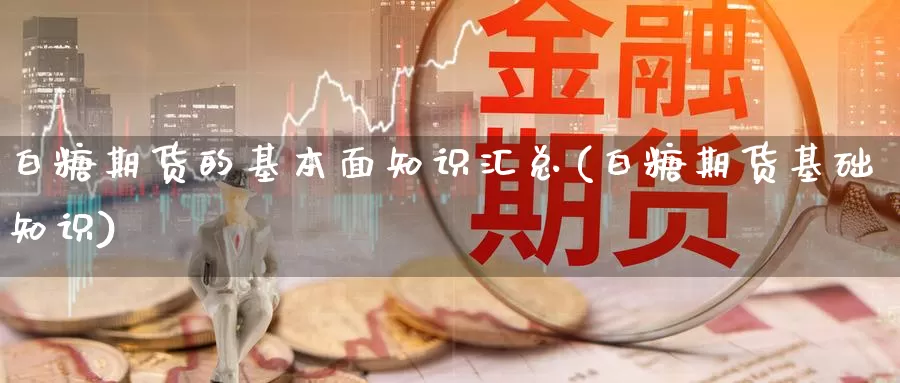 白糖期货的基本面知识汇总(白糖期货基础知识)_https://www.zhuotongtaye.com_期货走势_第1张