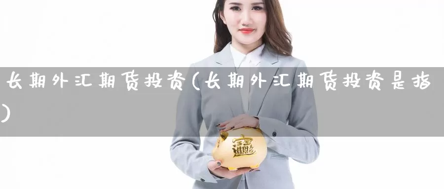 长期外汇期货投资(长期外汇期货投资是指)_https://www.zhuotongtaye.com_期货分析_第1张