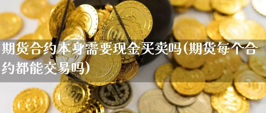 期货合约本身需要现金买卖吗(期货每个合约都能交易吗)_https://www.zhuotongtaye.com_期货知识_第1张