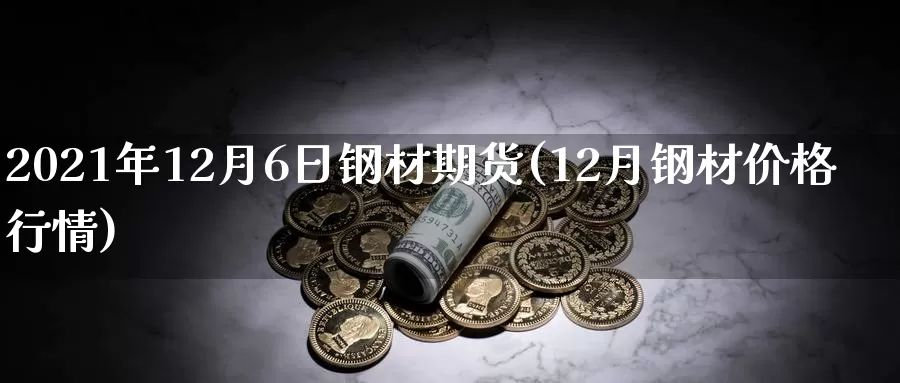 2021年12月6日钢材期货(12月钢材价格行情)_https://www.zhuotongtaye.com_期货百科_第1张